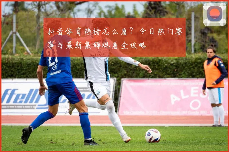 抖音体育热榜怎么看？今日热门赛事与最新集锦观看全攻略
