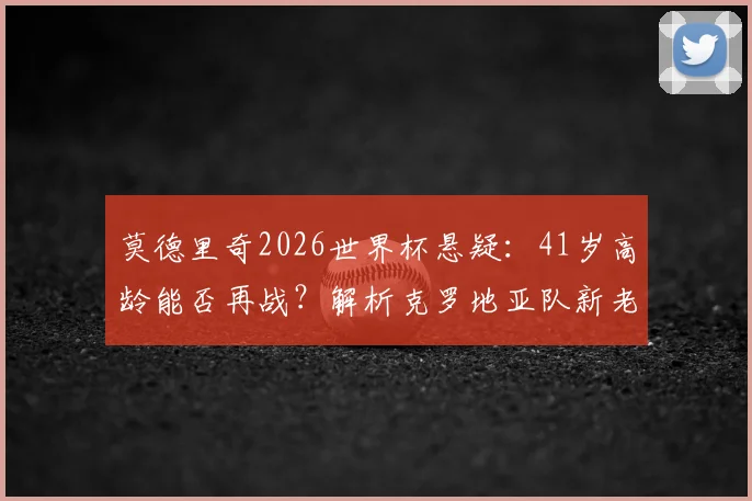 莫德里奇2026世界杯悬疑：41岁高龄能否再战？解析克罗地亚队新老交替与夺冠前景