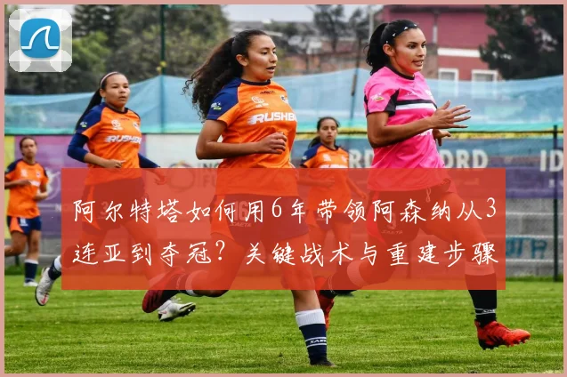 阿尔特塔如何用6年带领阿森纳从3连亚到夺冠？关键战术与重建步骤解析