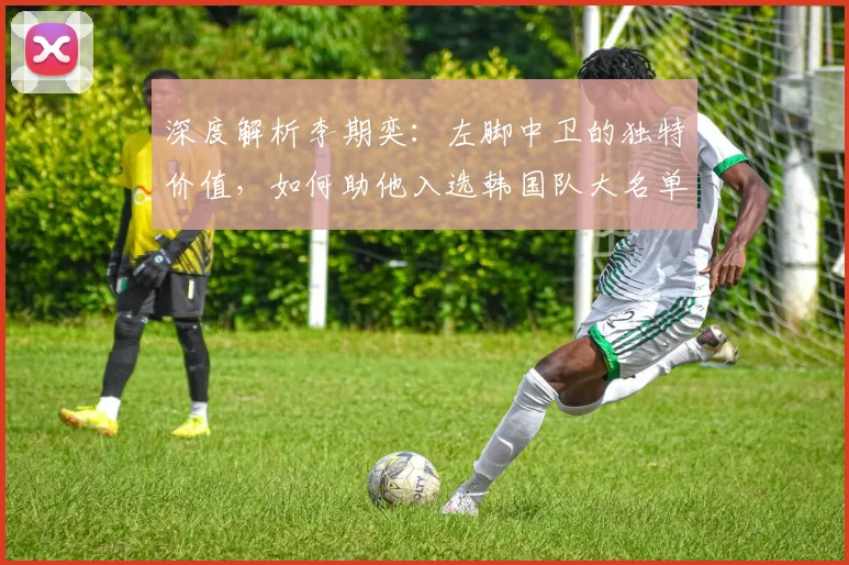深度解析李期奕：左脚中卫的独特价值，如何助他入选韩国队大名单？