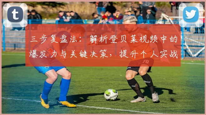 三步复盘法：解析登贝莱视频中的爆发力与关键决策，提升个人实战技巧