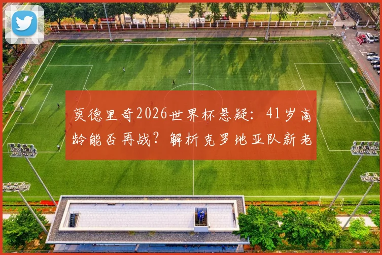 莫德里奇2026世界杯悬疑：41岁高龄能否再战？解析克罗地亚队新老交替与夺冠前景